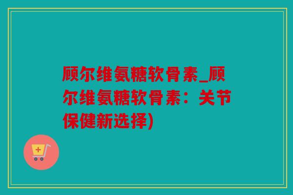 顾尔维氨糖软骨素_顾尔维氨糖软骨素：关节保健新选择)