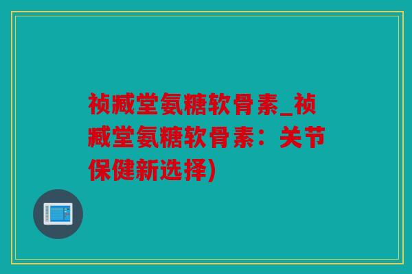 祯臧堂氨糖软骨素_祯臧堂氨糖软骨素：关节保健新选择)