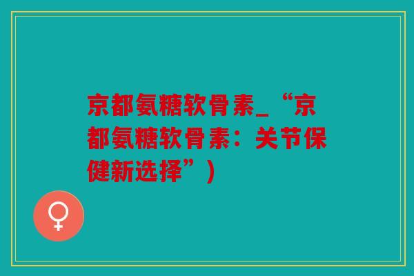 京都氨糖软骨素_“京都氨糖软骨素：关节保健新选择”)