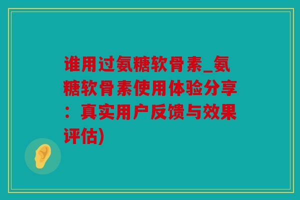 谁用过氨糖软骨素_氨糖软骨素使用体验分享：真实用户反馈与效果评估)