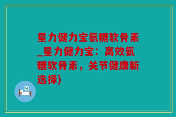 星力健力宝氨糖软骨素_星力健力宝：高效氨糖软骨素，关节健康新选择)