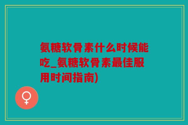 氨糖软骨素什么时候能吃_氨糖软骨素最佳服用时间指南)