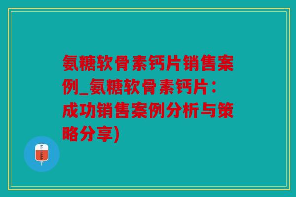 氨糖软骨素钙片销售案例_氨糖软骨素钙片：成功销售案例分析与策略分享)