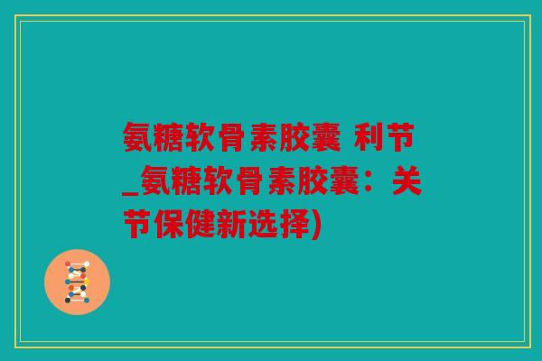 氨糖软骨素胶囊 利节_氨糖软骨素胶囊：关节保健新选择)