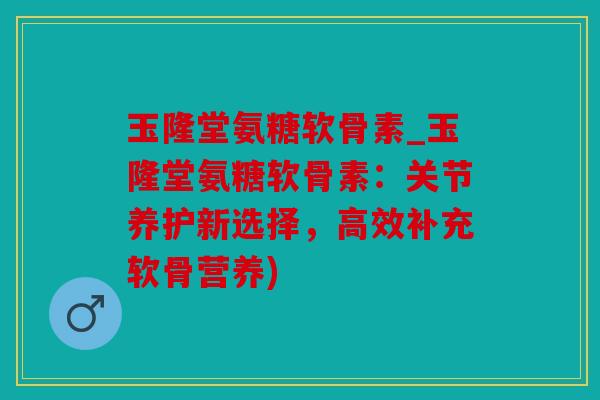 玉隆堂氨糖软骨素_玉隆堂氨糖软骨素：关节养护新选择，高效补充软骨营养)