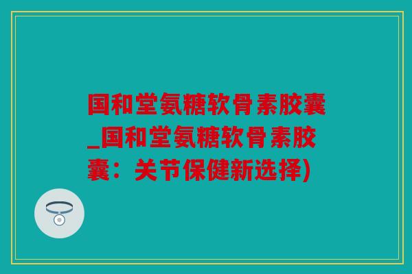 国和堂氨糖软骨素胶囊_国和堂氨糖软骨素胶囊：关节保健新选择)