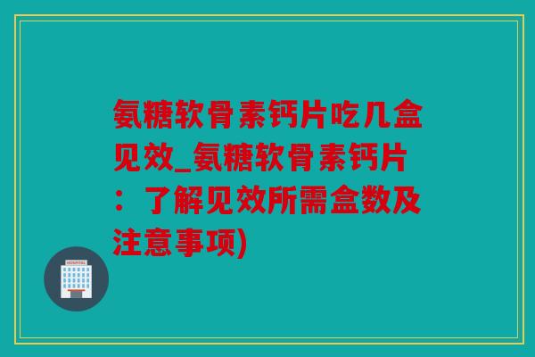 氨糖软骨素钙片吃几盒见效_氨糖软骨素钙片：了解见效所需盒数及注意事项)