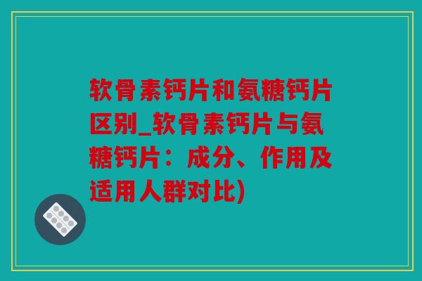 软骨素钙片和氨糖钙片区别_软骨素钙片与氨糖钙片：成分、作用及适用人群对比)