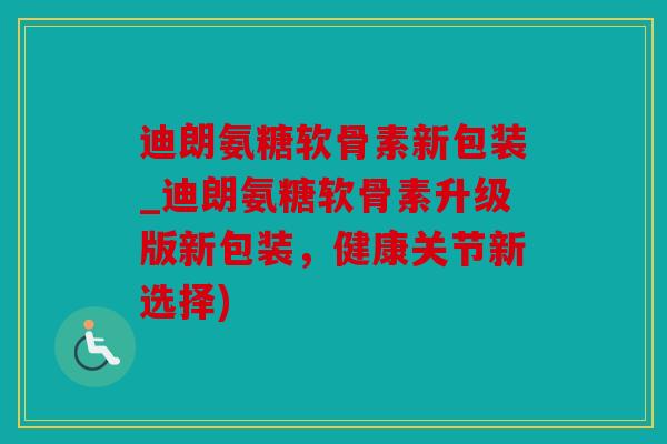 迪朗氨糖软骨素新包装_迪朗氨糖软骨素升级版新包装，健康关节新选择)
