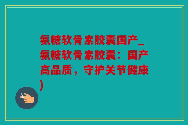 氨糖软骨素胶囊国产_氨糖软骨素胶囊：国产高品质，守护关节健康)