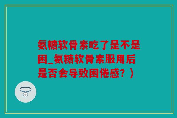 氨糖软骨素吃了是不是困_氨糖软骨素服用后是否会导致困倦感？)