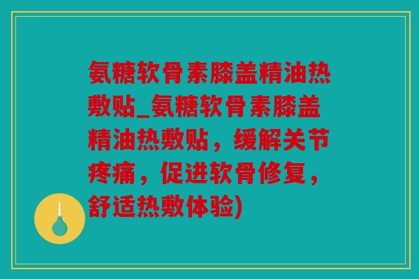 氨糖软骨素膝盖精油热敷贴_氨糖软骨素膝盖精油热敷贴，缓解关节疼痛，促进软骨修复，舒适热敷体验)