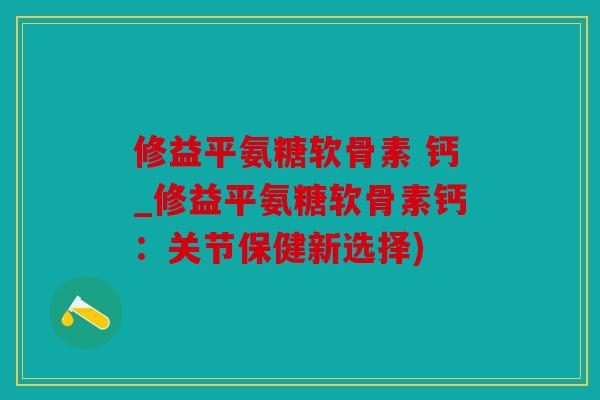 修益平氨糖软骨素 钙_修益平氨糖软骨素钙：关节保健新选择)