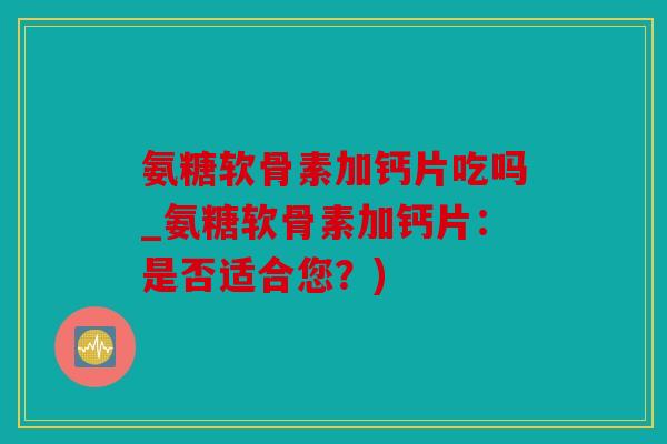 氨糖软骨素加钙片吃吗_氨糖软骨素加钙片：是否适合您？)