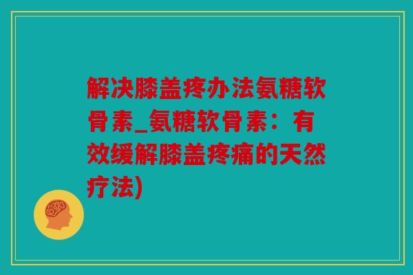 解决膝盖疼办法氨糖软骨素_氨糖软骨素：有效缓解膝盖疼痛的天然疗法)