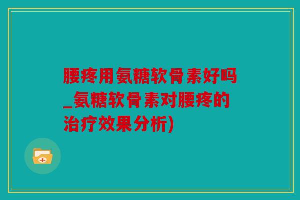腰疼用氨糖软骨素好吗_氨糖软骨素对腰疼的治疗效果分析)