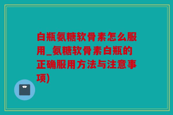 白瓶氨糖软骨素怎么服用_氨糖软骨素白瓶的正确服用方法与注意事项)