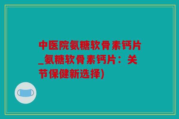 中医院氨糖软骨素钙片_氨糖软骨素钙片：关节保健新选择)