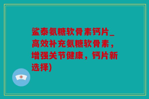 鲨泰氨糖软骨素钙片_高效补充氨糖软骨素，增强关节健康，钙片新选择)