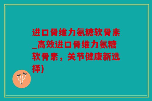 进口骨维力氨糖软骨素_高效进口骨维力氨糖软骨素，关节健康新选择)