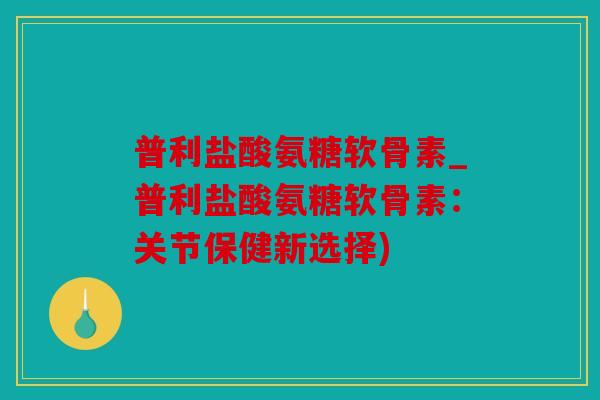 普利盐酸氨糖软骨素_普利盐酸氨糖软骨素：关节保健新选择)