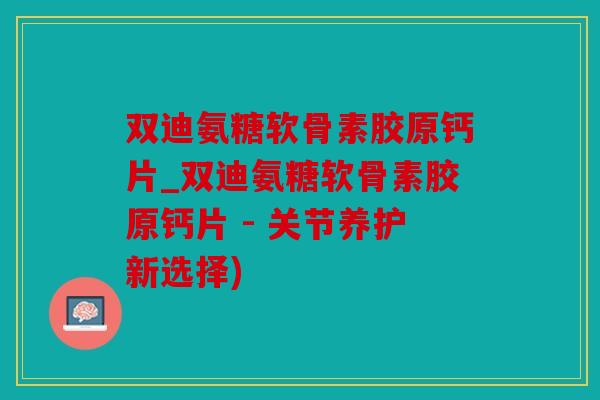 双迪氨糖软骨素胶原钙片_双迪氨糖软骨素胶原钙片 - 关节养护新选择)