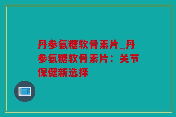 丹参氨糖软骨素片_丹参氨糖软骨素片：关节保健新选择