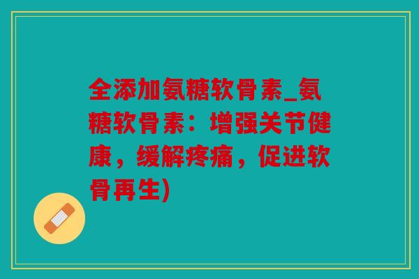 全添加氨糖软骨素_氨糖软骨素：增强关节健康，缓解疼痛，促进软骨再生)
