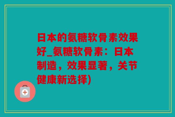 日本的氨糖软骨素效果好_氨糖软骨素：日本制造，效果显著，关节健康新选择)