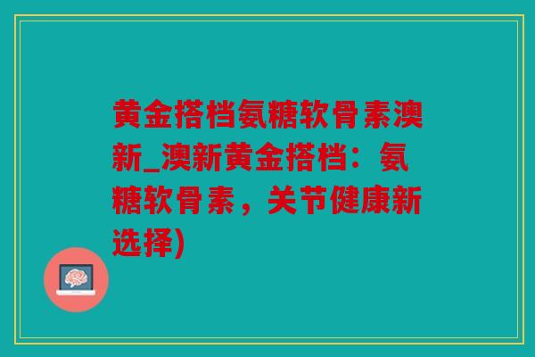 黄金搭档氨糖软骨素澳新_澳新黄金搭档：氨糖软骨素，关节健康新选择)