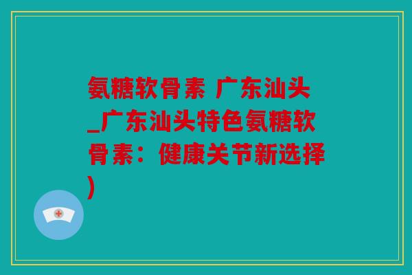 氨糖软骨素 广东汕头_广东汕头特色氨糖软骨素：健康关节新选择)