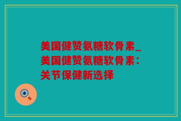 美国健赞氨糖软骨素_美国健赞氨糖软骨素：关节保健新选择