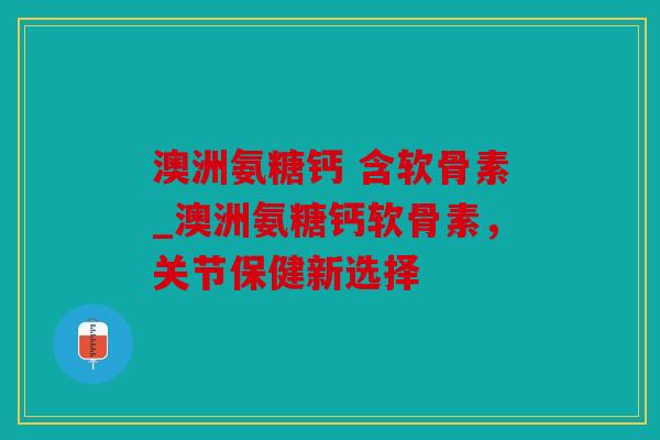 澳洲氨糖钙 含软骨素_澳洲氨糖钙软骨素，关节保健新选择