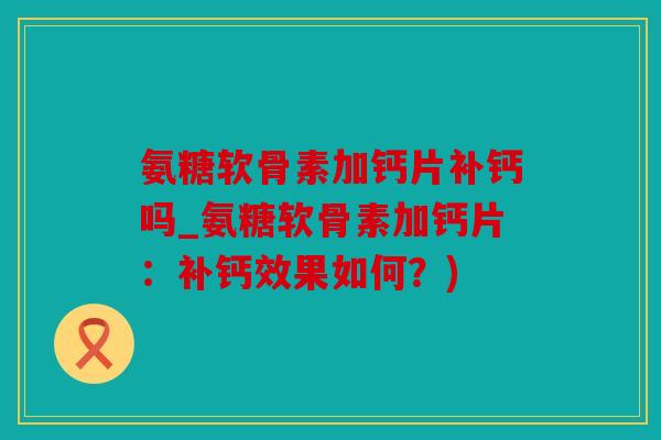 氨糖软骨素加钙片补钙吗_氨糖软骨素加钙片：补钙效果如何？)