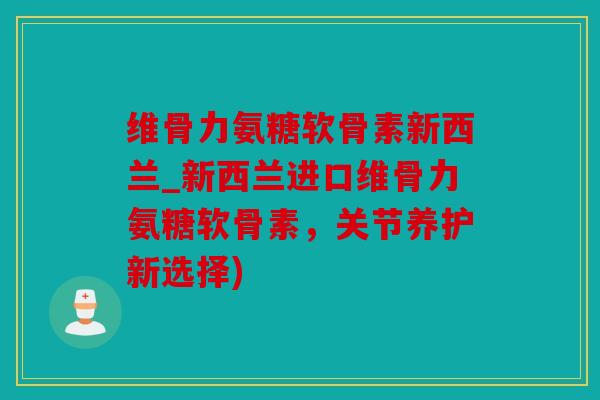 维骨力氨糖软骨素新西兰_新西兰进口维骨力氨糖软骨素，关节养护新选择)