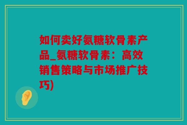 如何卖好氨糖软骨素产品_氨糖软骨素：高效销售策略与市场推广技巧)