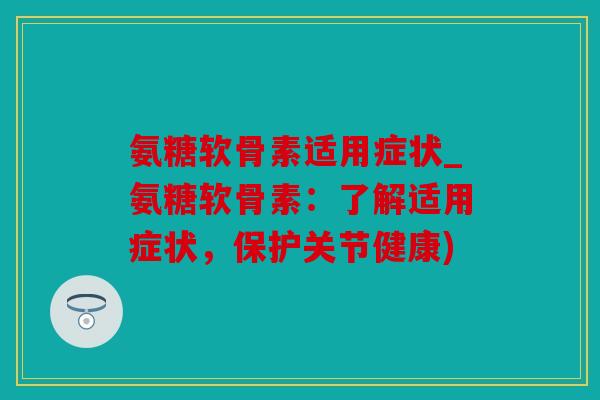 氨糖软骨素适用症状_氨糖软骨素：了解适用症状，保护关节健康)
