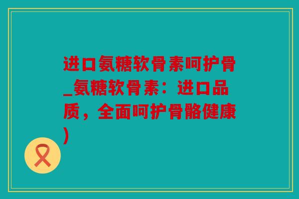 进口氨糖软骨素呵护骨_氨糖软骨素：进口品质，全面呵护骨骼健康)