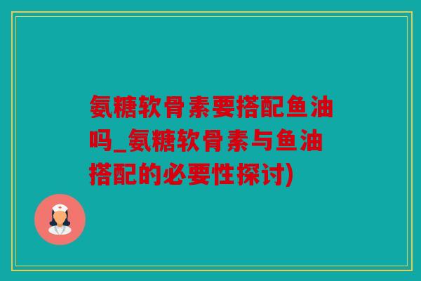 氨糖软骨素要搭配鱼油吗_氨糖软骨素与鱼油搭配的必要性探讨)