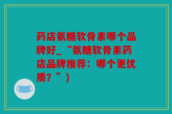 药店氨糖软骨素哪个品牌好_“氨糖软骨素药店品牌推荐：哪个更优质？”)