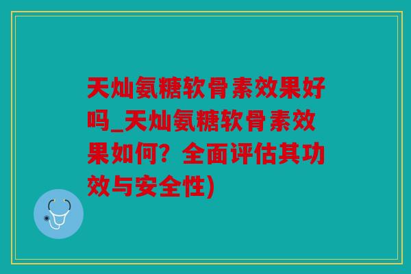 天灿氨糖软骨素效果好吗_天灿氨糖软骨素效果如何？全面评估其功效与安全性)
