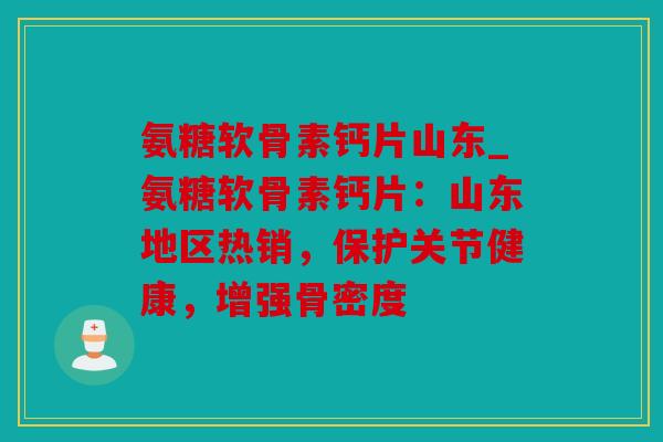 氨糖软骨素钙片山东_氨糖软骨素钙片：山东地区热销，保护关节健康，增强骨密度