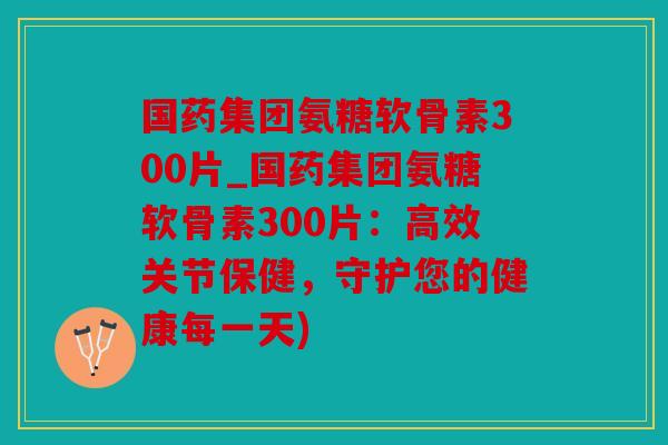 国药集团氨糖软骨素300片_国药集团氨糖软骨素300片：高效关节保健，守护您的健康每一天)
