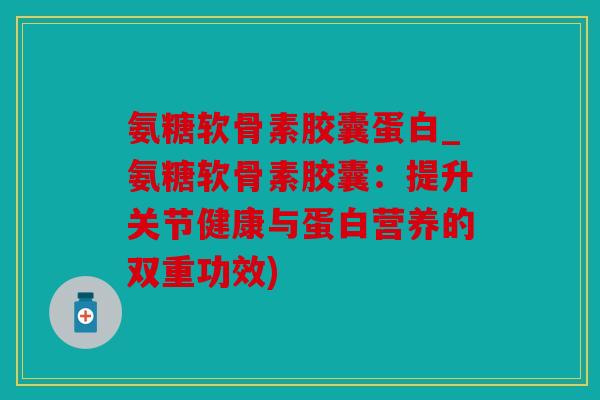 氨糖软骨素胶囊蛋白_氨糖软骨素胶囊：提升关节健康与蛋白营养的双重功效)