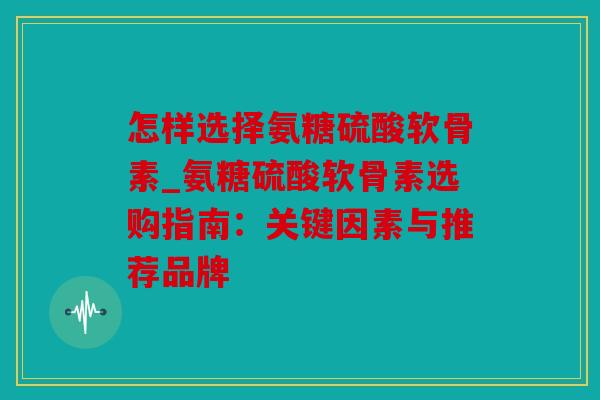 怎样选择氨糖硫酸软骨素_氨糖硫酸软骨素选购指南：关键因素与推荐品牌