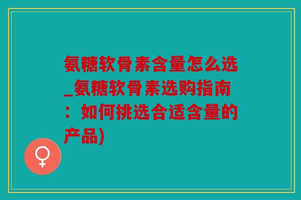 氨糖软骨素含量怎么选_氨糖软骨素选购指南：如何挑选合适含量的产品)