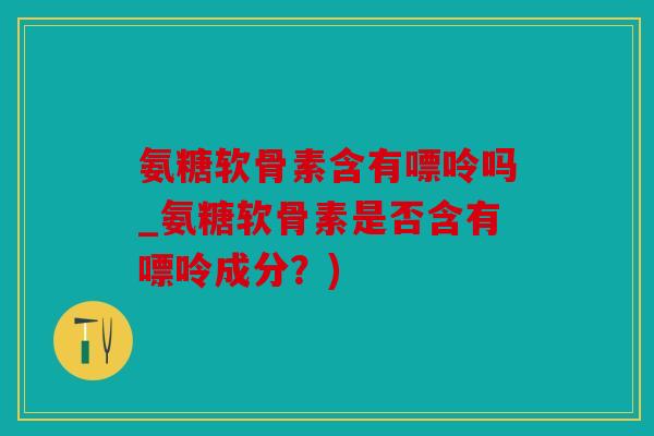 氨糖软骨素含有嘌呤吗_氨糖软骨素是否含有嘌呤成分？)