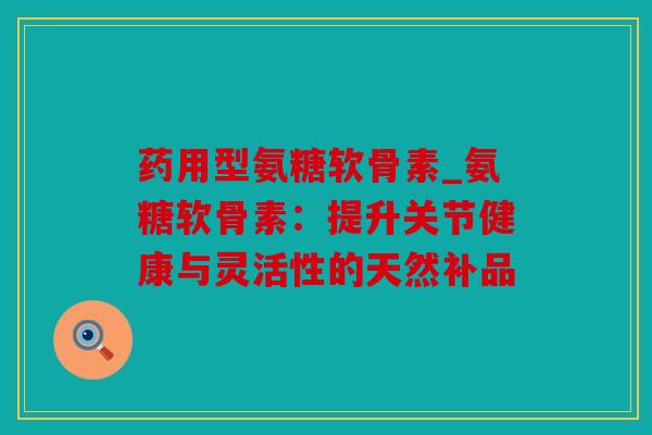 药用型氨糖软骨素_氨糖软骨素：提升关节健康与灵活性的天然补品