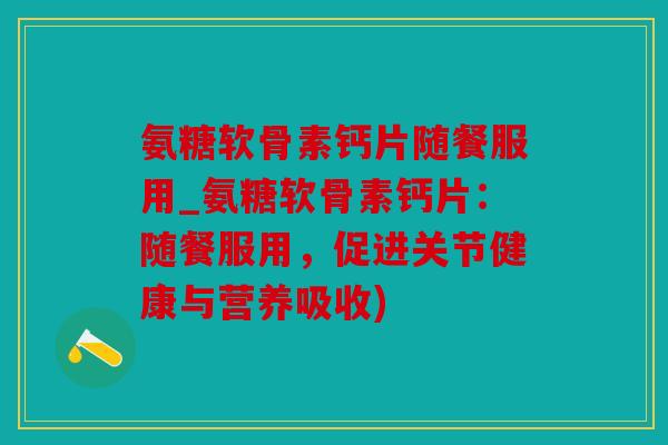 氨糖软骨素钙片随餐服用_氨糖软骨素钙片：随餐服用，促进关节健康与营养吸收)