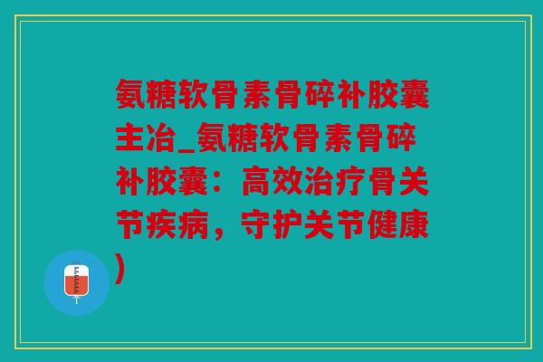 氨糖软骨素骨碎补胶囊主冶_氨糖软骨素骨碎补胶囊：高效治疗骨关节疾病，守护关节健康)